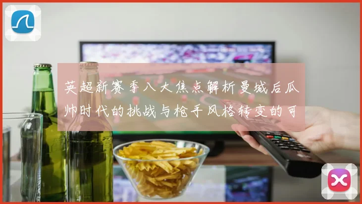 英超新赛季八大焦点解析曼城后瓜帅时代的挑战与枪手风格转变的可能性