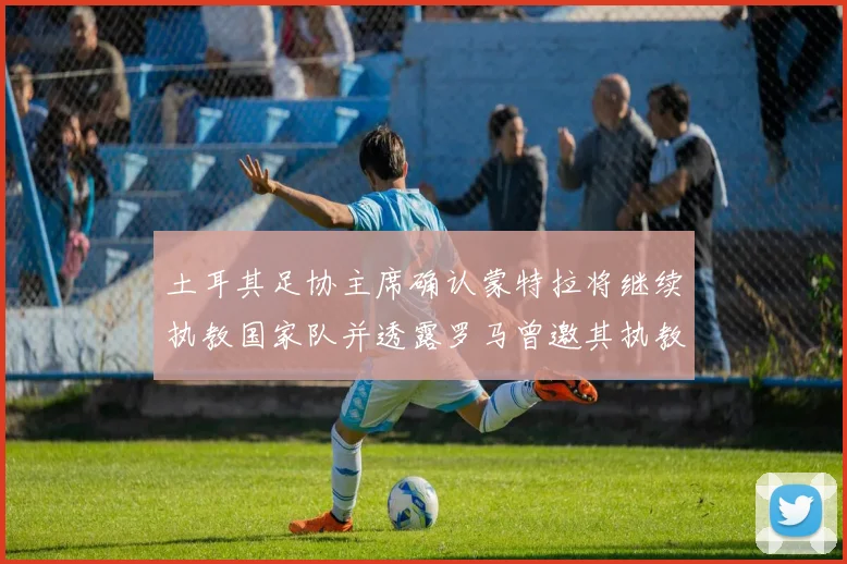 土耳其足协主席确认蒙特拉将继续执教国家队并透露罗马曾邀其执教