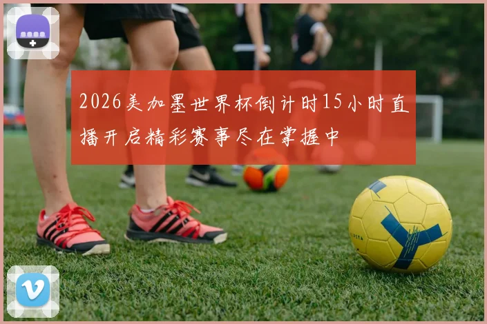 2026美加墨世界杯倒计时15小时直播开启精彩赛事尽在掌握中