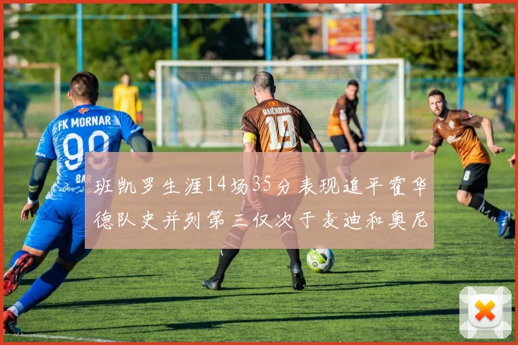 班凯罗生涯14场35分表现追平霍华德队史并列第三仅次于麦迪和奥尼尔