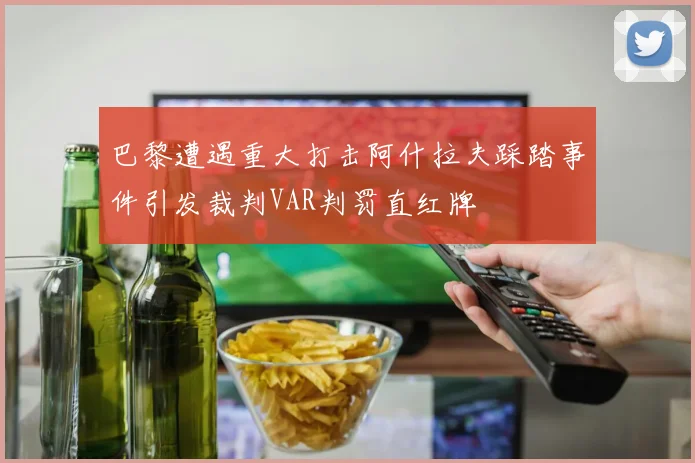 巴黎遭遇重大打击阿什拉夫踩踏事件引发裁判VAR判罚直红牌