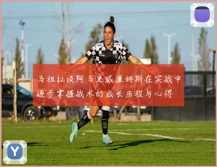 马祖拉谈阿马里威廉姆斯在实战中逐步掌握战术的成长历程与心得