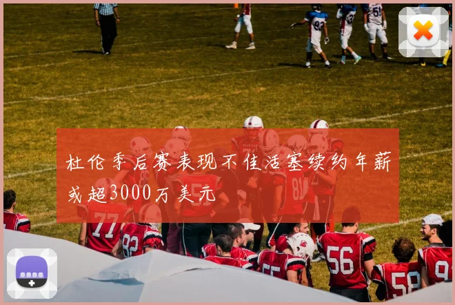 杜伦季后赛表现不佳活塞续约年薪或超3000万美元