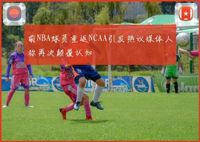 前NBA球员重返NCAA引发热议媒体人称再次颠覆认知