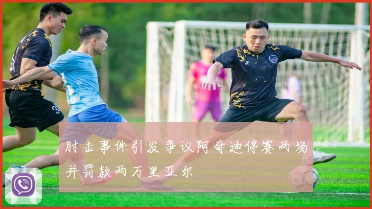 肘击事件引发争议阿奇迪停赛两场并罚款两万里亚尔