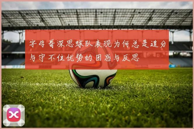 字母哥深思球队表现为何总是追分与守不住优势的困惑与反思
