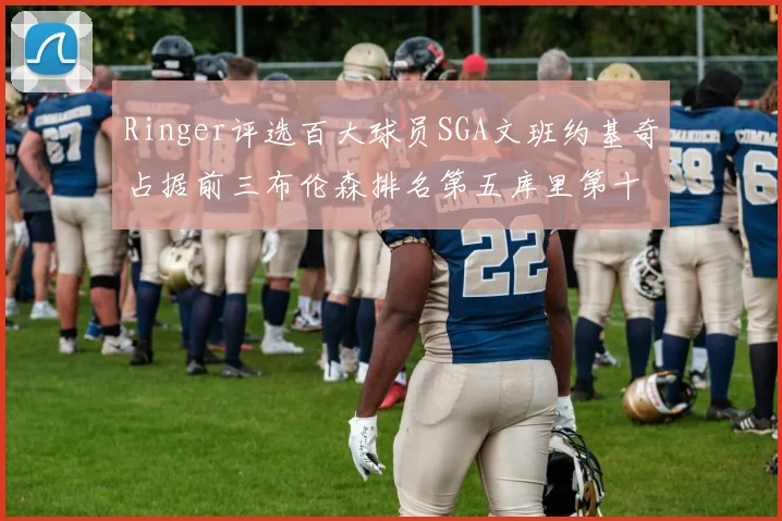Ringer评选百大球员SGA文班约基奇占据前三布伦森排名第五库里第十杜兰特第十六詹姆斯第二十