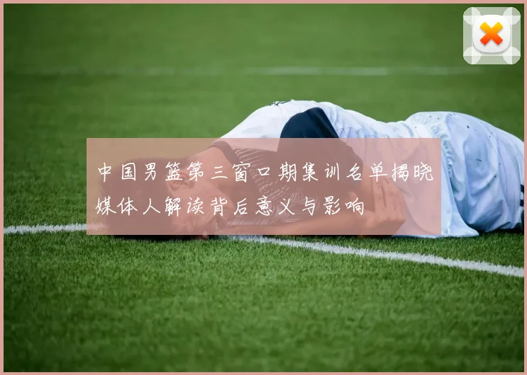 中国男篮第三窗口期集训名单揭晓媒体人解读背后意义与影响