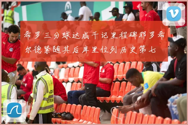 希罗三分球达成千记里程碑邓罗希尔德紧随其后库里位列历史第七