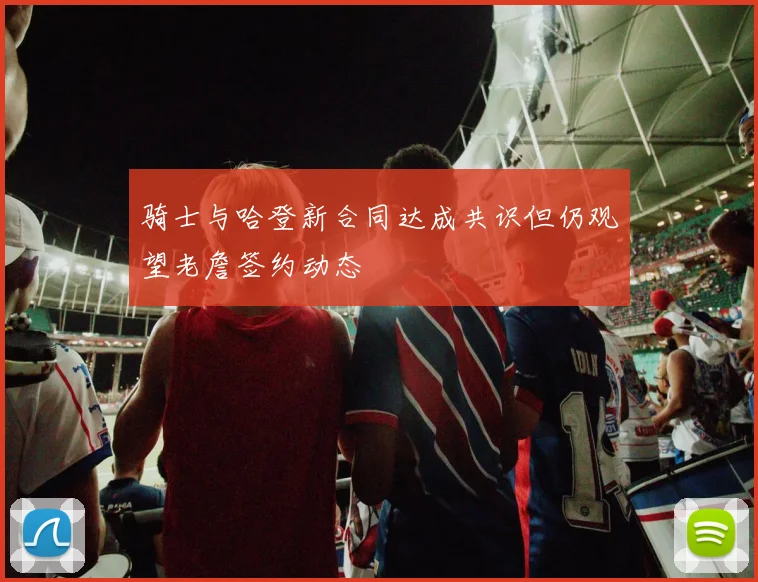 骑士与哈登新合同达成共识但仍观望老詹签约动态