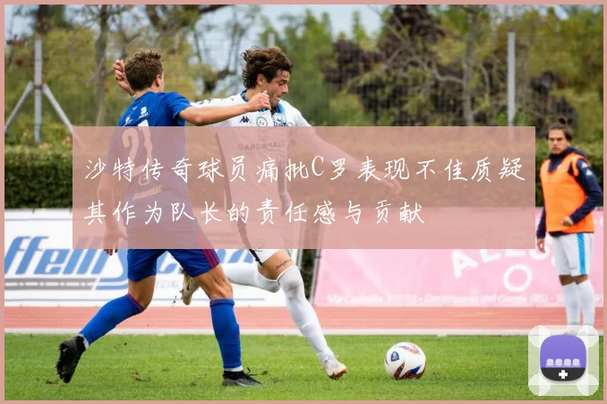 沙特传奇球员痛批C罗表现不佳质疑其作为队长的责任感与贡献