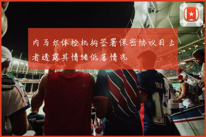 内马尔体检机构签署保密协议目击者透露其情绪低落情况