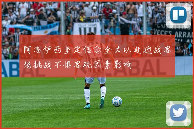 阿洛伊西坚定信念全力以赴迎战客场挑战不惧客观因素影响